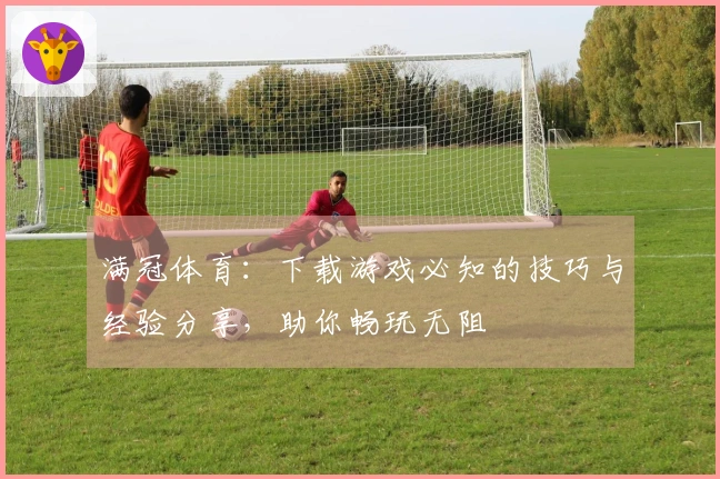 满冠体育：下载游戏必知的技巧与经验分享，助你畅玩无阻