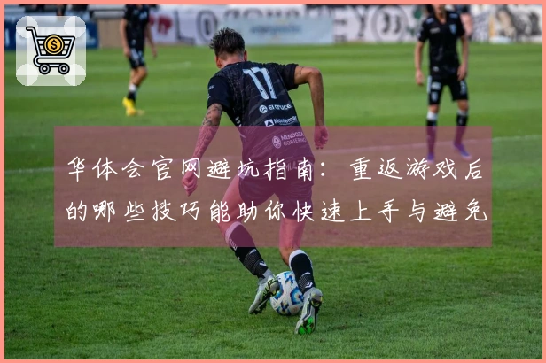华体会官网避坑指南：重返游戏后的哪些技巧能助你快速上手与避免误区