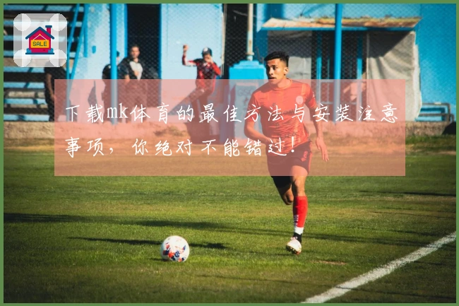 下载mk体育的最佳方法与安装注意事项，你绝对不能错过！