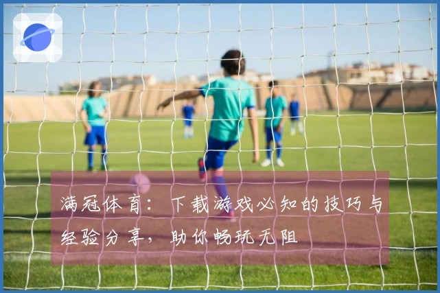 满冠体育：下载游戏必知的技巧与经验分享，助你畅玩无阻